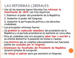 LAS REFORMAS LIBERALES
    Uno de los mayores logros liberales fue reformar la
     Constitución de 1833, con tres objeti...