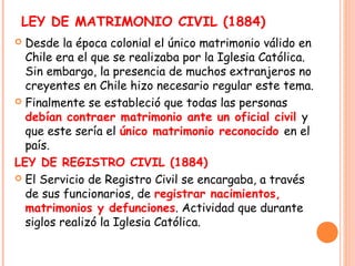 LEY DE MATRIMONIO CIVIL (1884)
 Desde la época colonial el único matrimonio válido en
  Chile era el que se realizaba por...
