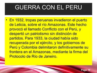 Page 10
GUERRA CON EL PERU
• En 1932, tropas peruanas invadieron el puerto
de Leticia, sobre el río Amazonas. Este hecho
provocó el llamado Conflicto con el Perú, y
despertó un patriotismo sin distinción de
partidos. Para 1933, la ciudad había sido
recuperada por el ejército, y los gobiernos de
Perú y Colombia delimitaron definitivamente su
frontera en el Amazonas, mediante la firma del
Protocolo de Río de Janeiro.
 