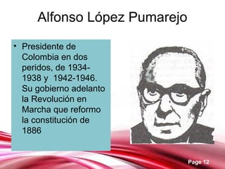 Page 12
Alfonso López Pumarejo
• Presidente de
Colombia en dos
peridos, de 1934-
1938 y 1942-1946.
Su gobierno adelanto
la Revolución en
Marcha que reformo
la constitución de
1886
 