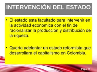 Page 13
INTERVENCIÓN DEL ESTADO
• El estado esta facultado para intervenir en
la actividad económica con el fin de
racionalizar la producción y distribución de
la riqueza.
• Quería adelantar un estado reformista que
desarrollara el capitalismo en Colombia.
 