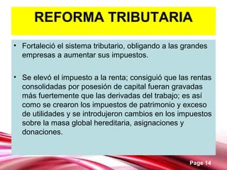 Page 14
REFORMA TRIBUTARIA
• Fortaleció el sistema tributario, obligando a las grandes
empresas a aumentar sus impuestos.
• Se elevó el impuesto a la renta; consiguió que las rentas
consolidadas por posesión de capital fueran gravadas
más fuertemente que las derivadas del trabajo; es así
como se crearon los impuestos de patrimonio y exceso
de utilidades y se introdujeron cambios en los impuestos
sobre la masa global hereditaria, asignaciones y
donaciones.
 
