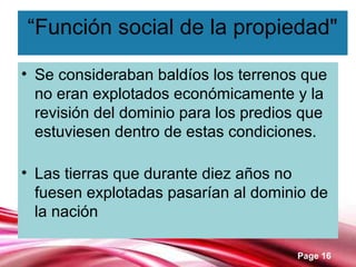 Page 16
“Función social de la propiedad"
• Se consideraban baldíos los terrenos que
no eran explotados económicamente y la
revisión del dominio para los predios que
estuviesen dentro de estas condiciones.
• Las tierras que durante diez años no
fuesen explotadas pasarían al dominio de
la nación
 