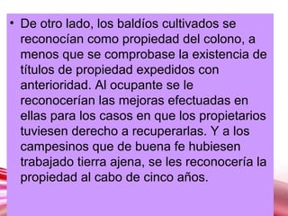 Page 17
• De otro lado, los baldíos cultivados se
reconocían como propiedad del colono, a
menos que se comprobase la existencia de
títulos de propiedad expedidos con
anterioridad. Al ocupante se le
reconocerían las mejoras efectuadas en
ellas para los casos en que los propietarios
tuviesen derecho a recuperarlas. Y a los
campesinos que de buena fe hubiesen
trabajado tierra ajena, se les reconocería la
propiedad al cabo de cinco años.
 