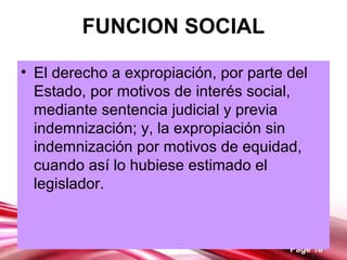 Page 18
FUNCION SOCIAL
• El derecho a expropiación, por parte del
Estado, por motivos de interés social,
mediante sentencia judicial y previa
indemnización; y, la expropiación sin
indemnización por motivos de equidad,
cuando así lo hubiese estimado el
legislador.
 