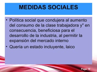 Page 19
MEDIDAS SOCIALES
• Política social que condujera al aumento
del consumo de la clase trabajadora y" en
consecuencia, beneficiosa para el
desarrollo de la industria, al permitir la
expansión del mercado interno
• Quería un estado incluyente, laico
 