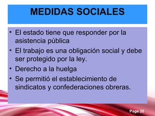 Page 20
MEDIDAS SOCIALES
• El estado tiene que responder por la
asistencia pública
• El trabajo es una obligación social y debe
ser protegido por la ley.
• Derecho a la huelga
• Se permitió el establecimiento de
sindicatos y confederaciones obreras.
 
