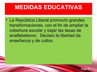 Page 21
MEDIDAS EDUCATIVAS
• La República Liberal promovió grandes
transformaciones, con el fin de ampliar la
cobertura escolar y bajar las tasas de
analfabetismo. Declaro la libertad de
enseñanza y de cultos.
 