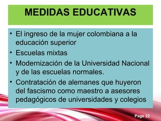 Page 22
MEDIDAS EDUCATIVAS
• El ingreso de la mujer colombiana a la
educación superior
• Escuelas mixtas
• Modernización de la Universidad Nacional
y de las escuelas normales.
• Contratación de alemanes que huyeron
del fascismo como maestro a asesores
pedagógicos de universidades y colegios
 