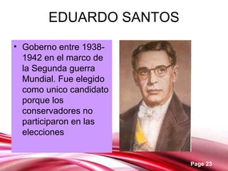 Page 23
EDUARDO SANTOS
• Goberno entre 1938-
1942 en el marco de
la Segunda guerra
Mundial. Fue elegido
como unico candidato
porque los
conservadores no
participaron en las
elecciones
 