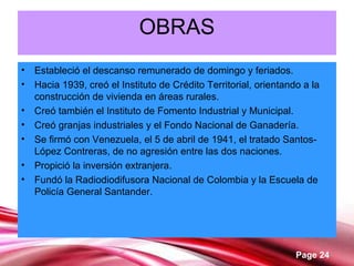 Page 24
OBRAS
• Estableció el descanso remunerado de domingo y feriados.
• Hacia 1939, creó el Instituto de Crédito Territorial, orientando a la
construcción de vivienda en áreas rurales.
• Creó también el Instituto de Fomento Industrial y Municipal.
• Creó granjas industriales y el Fondo Nacional de Ganadería.
• Se firmó con Venezuela, el 5 de abril de 1941, el tratado Santos-
López Contreras, de no agresión entre las dos naciones.
• Propició la inversión extranjera.
• Fundó la Radiodiodifusora Nacional de Colombia y la Escuela de
Policía General Santander.
 