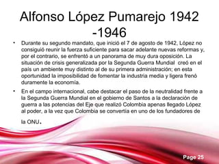 Page 25
Alfonso López Pumarejo 1942
-1946
• Durante su segundo mandato, que inició el 7 de agosto de 1942, López no
consiguió reunir la fuerza suficiente para sacar adelante nuevas reformas y,
por el contrario, se enfrentó a un panorama de muy dura oposición. La
situación de crisis generalizada por la Segunda Guerra Mundial creó en el
país un ambiente muy distinto al de su primera administración; en esta
oportunidad la imposibilidad de fomentar la industria media y ligera frenó
duramente la economía.
• En el campo internacional, cabe destacar el paso de la neutralidad frente a
la Segunda Guerra Mundial en el gobierno de Santos a la declaración de
guerra a las potencias del Eje que realizó Colombia apenas llegado López
al poder, a la vez que Colombia se convertía en uno de los fundadores de
la ONU.
 