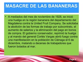Page 4
MASACRE DE LAS BANANERAS
• A mediados del mes de noviembre de 1928, se inició
una huelga en la región bananera del departamento del
Magdalena contra la United Fruit Company. Se solicitaba
la abolición de las formas de trabajo por subcontrato, el
aumento de salarios y la eliminación del pago en bonos
de compra. El gobierno conservador, reprimió la huelga
y al mando del general Cortés Vargas abrió fuego contra
una manifestación en la población de Ciénaga el 6 de
diciembre, matando a decenas de trabajadores que
fueron botados al mar.
 