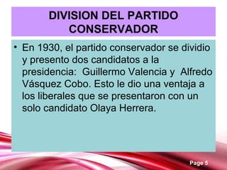Page 5
DIVISION DEL PARTIDO
CONSERVADOR
• En 1930, el partido conservador se dividio
y presento dos candidatos a la
presidencia: Guillermo Valencia y Alfredo
Vásquez Cobo. Esto le dio una ventaja a
los liberales que se presentaron con un
solo candidato Olaya Herrera.
 