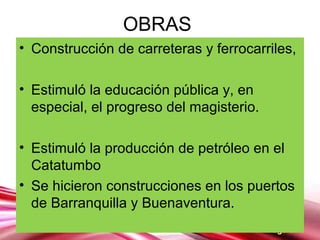 Page 8
OBRAS
• Construcción de carreteras y ferrocarriles,
• Estimuló la educación pública y, en
especial, el progreso del magisterio.
• Estimuló la producción de petróleo en el
Catatumbo
• Se hicieron construcciones en los puertos
de Barranquilla y Buenaventura.
 