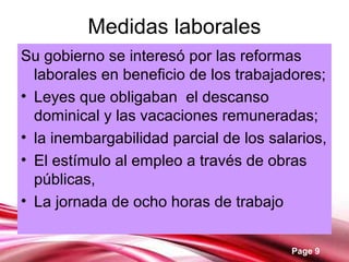 Page 9
Medidas laborales
Su gobierno se interesó por las reformas
laborales en beneficio de los trabajadores;
• Leyes que obligaban el descanso
dominical y las vacaciones remuneradas;
• la inembargabilidad parcial de los salarios,
• El estímulo al empleo a través de obras
públicas,
• La jornada de ocho horas de trabajo
 