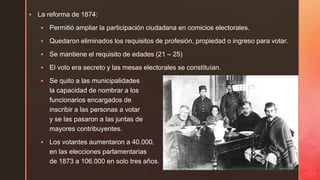  La reforma de 1874:
 Permitió ampliar la participación ciudadana en comicios electorales.
 Quedaron eliminados los requisitos de profesión, propiedad o ingreso para votar.
 Se mantiene el requisito de edades (21 – 25)
 El voto era secreto y las mesas electorales se constituían.
 Se quito a las municipalidades
la capacidad de nombrar a los
funcionarios encargados de
inscribir a las personas a votar
y se las pasaron a las juntas de
mayores contribuyentes.
 Los votantes aumentaron a 40.000,
en las elecciones parlamentarias
de 1873 a 106.000 en solo tres años.
 