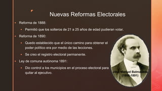 z
Nuevas Reformas Electorales
 Reforma de 1888:
 Permitió que los solteros de 21 a 25 años de edad pudieran votar.
 Reforma de 1890:
 Quedo establecido que el único camino para obtener el
poder político era por medio de las lecciones.
 Se creo el registro electoral permanente.
 Ley de comuna autónoma 1891:
 Dio control a los municipios en el proceso electoral para
quitar al ejecutivo. José Manuel Balmaceda
(1886-1891)
 