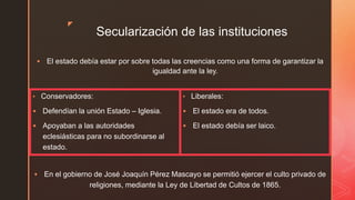 z
Secularización de las instituciones
 El estado debía estar por sobre todas las creencias como una forma de garantizar la
igualdad ante la ley.
• Conservadores:
 Defendían la unión Estado – Iglesia.
 Apoyaban a las autoridades
eclesiásticas para no subordinarse al
estado.
• Liberales:
 El estado era de todos.
 El estado debía ser laico.
 En el gobierno de José Joaquín Pérez Mascayo se permitió ejercer el culto privado de
religiones, mediante la Ley de Libertad de Cultos de 1865.
 
