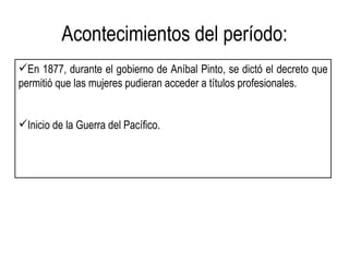 Acontecimientos del período:
En 1877, durante el gobierno de Aníbal Pinto, se dictó el decreto que
permitió que las mujeres pudieran acceder a títulos profesionales.


Inicio de la Guerra del Pacífico.
 