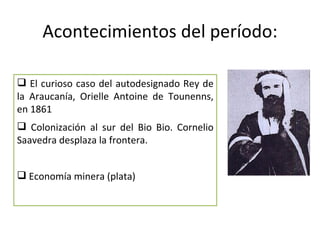 Acontecimientos del período:

 El curioso caso del autodesignado Rey de
la Araucanía, Orielle Antoine de Tounenns,
en 1861
 Colonización al sur del Bio Bio. Cornelio
Saavedra desplaza la frontera.


 Economía minera (plata)
 
