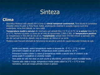 Sinteza Clima Republica Moldova este plasată în tr-o  zona cu  clima t  temperat-continental ,  fiind situata la jumatatea distantei dintre  Ecuator şi Polul Nord.  Astfel,  anotimpuri le intalnite in aceasta regiune sunt  bine evidenţiate, iarna fiind blândă, iar vara caldă. Temperatura medie a aerului  din nord spre sud variază între 7,5 °C şi 10 °C, iar  a solului  între 10 °C şi 12 °C.  Numarul al orelor cu soare pe an este de aproximativ  2.060–2.360 , iar  temperatura pozitiva  se inregistreaza in 165-200 de zile pe an. P recipitaţiile  variază între 370-560 mm/an şi aproape 10% din ele cad sub formă de zăpadă, care se topeşte de câteva ori pe iarnă. Moldova este frecvent afectată de fenomenul de secetă şi suferă din cauza resurselor limitate de apă. Iernile sunt blande, avand temperatura medie in ianuarie de  -5 °C — -3 °C; in cazul patrunderii maselor de aer arctic, temperatura poate scadea pana la -25 °C . Primavara numărul zilelor cu soare şi temperatura medie a aerului este în crestere si de aceea poate fi considerat un anotimp instabil. Vara ploile de cele mai dese ori sunt scurte şi abundente, provocând uneori inundaţii locale. Toamna este calda si lunga; temperatura medie poate cobori la 3 °C — 5 °C in luna noimebrie, cand pot incepe primele ninsori si gheturi. 