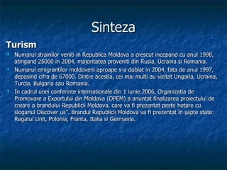 Sinteza Turism Numarul strainilor veniti in Republica Moldova a crescut incepand cu anul 1998, atingand 25000 in 2004, majoritatea proveniti din Rusia, Ucraina si Romania.  Numarul emigrantilor moldoveni aproape s-a dublat in 2004, fata de anul 1997, depasind cifra de 67000. Dintre acestia, cei mai multi au vizitat Ungaria, Ucraina, Turcia, Bulgaria sau Romania. In cadrul unei conferinte internationale din 1 iunie 2006, Organizatia de Promovare a Exportului din Moldova (OPEM) a anuntat finalizarea proiectului de creare a brandului Republicii Moldova, care va fi prezentat peste hotare cu sloganul Discover us”. Brandul Republicii Moldova va fi prezentat în şapte state: Regatul Unit, Polonia, Franta, Italia si Germania. 