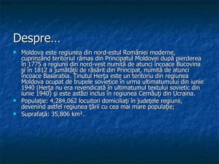 Despre… Moldova este regiunea din nord-estul României moderne, cuprinzând teritoriul rămas din Principatul Moldovei după pierderea în 1775 a regiunii din nord-vest numită de atunci încoace Bucovina şi în 1812 a jumătăţii de răsărit din Principat, numită de atunci încoace Basarabia. Ţinutul Herţa este un teritoriu din regiunea Moldova ocupat de trupele sovietice în urma ultimatumului din iunie 1940 (Herţa nu era revendicată în ultimatumul textului sovietic din iunie 1940) şi este astăzi inclus în regiunea Cernăuţi din Ucraina.  Populaţie: 4,284,062 locuitori domiciliaţi în judeţele regiunii, devenind astfel regiunea ţării cu cea mai mare populaţie;  Suprafaţă: 35,806 km².  