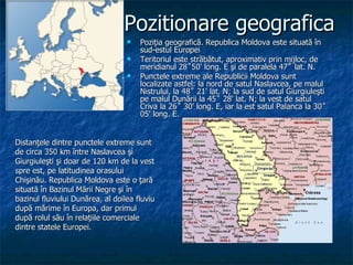 Poziţia geografică. Republica Moldova este situată în sud-estul Europei Teritoriul este străbătut, aproximativ prin mijloc, de meridianul 28˚50' long. E şi de paralela 47˚ lat. N. Punctele extreme ale Republicii Moldova sunt localizate astfel: la nord de satul Naslavcea, pe malul Nistrului, la 48˚ 21' lat. N; la sud de satul Giurgiuleşti pe malul Dunării la 45˚ 28' lat. N; la vest de satul Criva la 26˚ 30' long. E, iar la est satul Palanca la 30˚ 05' long. E. Pozitionare geografica Distanţele dintre punctele extreme sunt de circa 350 km între Naslavcea şi Giurgiuleşti   şi doar de 120 km de la vest spre est, pe  l atitudinea   or asului  Chişinău.   Republica Moldova este o ţară situată în   Bazinul   Mării Negre şi în bazinul fluviului Dunărea,   al doilea   fluviu după mărime în Europa, dar primul după rolul   său în relaţiile comerciale dintre statele   Europei. 