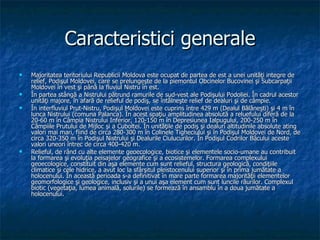 Caracteristici generale Majoritatea teritoriului Republicii Moldova este ocupat de partea de est a unei unităţi integre de relief, Podişul Moldovei, care se prelungeşte de la piemontul Obcinelor Bucovinei şi Subcarpaţii Moldovei în vest şi până la fluviul Nistru în est. În partea stângă a Nistrului pătrund ramurile de sud-vest ale Podişului Podoliei. În cadrul acestor unităţi majore, în afară de relieful de podiş, se întâlneşte relief de dealuri şi de câmpie. În interfluviul Prut-Nistru, Podişul Moldovei este cuprins între 429 m (Dealul Bălăneşti) şi 4 m în lunca Nistrului (comuna Palanca). În acest spaţiu amplitudinea absolută a reluefului diferă de la 20-60 m în Câmpia Nistrului Inferior, 120-150 m în   Depresiunea Ialpugului, 200-250 m în Câmpiile Prutului de Mijloc şi a Cuboltei. În unităţile de podiş şi dealuri altitudinile absolute ating valori mai mari, fiind de circa 280-300 m în Colinele Tigheciului şi în Podişul Moldovei de Nord, de circa 320-350 m în Podişul Nistrului şi Dealurile Ciulucurilor. În Podişul Codrilor Bâcului aceste valori uneori întrec de circa 400-420 m. R elieful, de rând cu alte elemente geoecologice, biotice şi elementele socio-umane au contribuit la formarea şi evoluţia peisajelor geografice şi a ecosistemelor. Formarea complexului geoecologice, constituit din aşa elemente cum sunt relieful, structura geologică, condiţiile climatice şi cele hidrice, a avut loc la sfârşitul pleistocenului superior şi în prima jumătate a holocenului. În această perioada s-a definitivat în mare parte formarea majorităţii elementelor geomorfologice şi geologice, inclusiv şi a unui aşa element cum sunt luncile râurilor. Complexul biotic (vegetaţia, lumea animală, solurile) se formează în ansamblu în a doua jumătate a holocenului.  