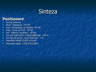 Sinteza Pozitionare Puncte extreme Nord : Naslavcea - 45°28’  Sud : Giurgiuleşti, pe Dunăre -45°28’  Vest : Criva, pe Prut - 26°40’  Est : Palanca, pe Nistru - 30°06’  Cel mai înalt punct : Dealul Bălăneşti - 430 m  Cel mai jos punct : lunca Nistrului - 2 m.  Suprafaţa totală 33,845 mii km2 Populatie totala: 3.938.579 (2004)   