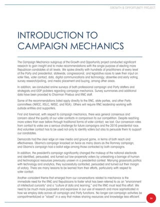 Growth  Opportunity Project




Introduction to
Campaign Mechanics
The Campaign Mechanics subgroup of the Growth and Opportunity project conducted significant
research to gain insight and to make recommendations with the single purpose of electing more
Republican candidates at all levels. We spoke directly with hundreds of practitioners at every level
of the Party and presidential, statewide, congressional, and legislative races to seek their input on
voter files, voter contact, data, digital communications and technology, absentee and early voting,
survey research/polling, and media placement and buying, among other areas.
In addition, we conducted online surveys of both professional campaign and Party staffers and
strategists and GOP pollsters regarding campaign mechanics. Survey summaries and additional
data have been provided to Chairman Priebus and RNC staff.
Some of the recommendations listed apply directly to the RNC, state parties, and other Party
committees (NRCC, RSLC, NRSC, and RGA). Others will require RNC leadership working with
outside entities and supporters.
First and foremost, with respect to campaign mechanics, there was general consensus and
concern about the quality of our voter contacts in comparison to our competition. Despite reaching
more voters than ever before through traditional forms of voter contact, we lost. Our conversion rates
from contact to votes are a serious challenge for future campaigns and the 2016 presidential race.
And volunteer contact has to be used not only to identify voters but also to persuade them to support
our candidates.
Democrats had the clear edge on new media and ground game, in terms of both reach and
effectiveness. Obama’s campaign knocked on twice as many doors as the Romney campaign,
and Obama’s campaign had a ballot edge among those contacted by both campaigns.
In addition, the president’s campaign significantly changed the makeup of the national electorate
and identified, persuaded, and turned out low-propensity voters by unleashing a barrage of human
and technological resources previously unseen in a presidential contest. Marrying grassroots politics
with technology and analytics, they successfully contacted, persuaded and turned out their margin
of victory. There are many lessons to be learned from their efforts, particularly with respect to
voter contact.
Another consistent theme that emerged from our conversations related to mechanics is the
immediate need for the RNC and Republicans to foster what has been referred to as an “environment
of intellectual curiosity” and a “culture of data and learning,” and the RNC must lead this effort. We
need to be much more purposeful and expansive in our use of research and more sophisticated in
how we employ data across all campaign and Party functions. No longer can campaign activities be
compartmentalized or “siloed” in a way that makes sharing resources and knowledge less efficient.        24
 