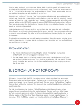 Growth  Opportunity Project

Similarly, there is minimal GOP outreach to women ages 18–40; our friends and allies can help
recruit women to participate in campaigns and run for political office. One African American woman
told us, “People have to be invited. They go where they are invited.” People want to know you care,
and our third-party allies can help significantly on this front.
Bill Calhoun of the Texas GOP added, “Don’t try to get African Americans to become Republicans,
but persuade them to vote independently by voting their principles and not party affiliation.” He said
they will be more open to the independent pitch. Calhoun suggested that the RNC or an allied group
consider helping fund a $200,000 program to engage 300,000 African American voters in Texas.
There are many opportunities like this for our friends and allies to consider help funding, and these
should be explored and publicized.
Under the leadership of Governors Martinez and Sandoval, the RGA is working with the American
Action Network on a Hispanic microtargeting effort to acquire real data that could prove constructive
in campaigns going forward. This is the sort of innovation with our friends and allies that we want
to encourage.
To help with our messaging and connecting with non-traditional Republican voters, an allied group
could produce videos of minorities, women, and young voters explaining why they are Republicans
and post them on the Internet.


Recommendations:

  1.	 Our friends and allies should conduct targeted tests of messaging to young voters
      and attempt to empower young people via social media.
  2.	 The RNC should publicize a clearinghouse of opportunities to engage voters to help grow
      the Party that our friends and allies might consider implementing. The RNC should track the
      results to develop best practices that can be shared with state parties, campaigns, and our
      friends and allies.



8. Bottom-Up, not Top-Down

With regard to organization, the RNC, campaigns and our friends and allies have become too
Washington-centric and top-down oriented. The best campaigns and organizations hire senior
people and empower them at the state and local level. We need to grow the Republican Party from
the ground up, not from the top down. This grassroots plan must be hinged with our political and
social media plan.
The RNC must hire seasoned Regional Political Directors and field finance directors to help
state parties and campaigns win from the precinct level up. We need a lot more of the Evelyn
McPhail grassroots approach to politics. As the committee was told by a participant during a
listening session in North Carolina, “Make the precinct captain the most important person in a
campaign.” While the 72-hour program was incredibly effective during the Bush 43 years, we


                                                                                                         50
 