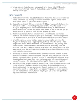 Growth  Opportunity Project

 4.	 To help determine the best structure and approach for the staging of the 2016 debates,
     we recommend test runs of this debate structure be conducted in 2014 in prominent
     statewide primary races.


The Primaries
 1.	 The Republican Convention should be held earlier in the summer. It should be moved to late
     June or sometime in July, allowing our nominee more time to begin the general election
     phase. (Note: The 2016 Olympics will be held August 5-21.)
 2.	 Because the nominee will still need an estimated 60-90 days to prepare for the Convention,
     changes will need to be made to the primary calendar. If the Convention were to be held
     in July, the last primary would need to be held no later than May 15. If the Convention
     were to be held in late June, the final primary would need to be held no later than April 30.
     Moving primaries up will require states and state parties to cooperate.
 3.	 We take no position on whether a contest should be winner take all or proportionate.
     The fact is, both methods can delay or speed up the likelihood of a nominee being chosen.
     It all depends on who is winning and by what margins in each primary or caucus election.
 4.	 To facilitate moving up primary elections to accommodate an earlier convention, the
     Party should strongly consider a regional primary system or some other form of a major
     reorganization instead of the current system. The current system is a long, winding, often
     random road that makes little sense. It stretches the primaries out too long, forces our
     candidates to run out of money, and because some states vote so late, voters in those states
     never seem to count. Such a change would allow for a broader group of Republicans to play
     a role in selecting our nominee.
 5.	 Recognizing the traditions of several states that have early nominating contests, the newly
     organized primaries would begin only after the “carve-out” states have held their individual
     elections. It remains important to have an “on ramp” of small states that hold unique primary
     days before the primary season turns into a multi-state process with many states voting on
     one day. The idea of a little-known candidate having a fair chance remains important.
 6.	 We also recommend broadening the base of the Party and inviting as many voters as possible
     into the Republican Party by discouraging conventions and caucuses for the purpose of
     allocating delegates to the national convention. Our party needs to grow its membership,
     and primaries seem to be a more effective way to do so. The greater the number of people
     who vote in a Republican primary, the more likely they will turn out and vote again for the
     Republican candidate in the fall election.




                                                                                                     97
 