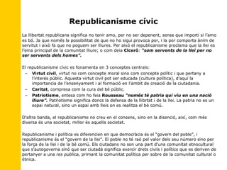 Republicanisme cívic La llibertat republicana significa no tenir amo, per no ser depenent, sense que importi si l’amo es bó. Ja que només la possibilitat de que no ho sigui provoca por, i la por comporta ànim de servitut i això fa que no poguem ser lliures. Per aixó el republicanisme proclama que la llei es l’eina principal de la comunitat lliure; o com deia  Ciceró :  “som servents de la llei per no ser servents dels homes”. El republicanisme cívic es fonamenta en 3 conceptes centrals: Virtut civil , virtut no com concepte moral sino com concepte polític i que pertany a l’interés públic. Aquesta virtut civil pot ser educada (cultura política), d’aquí la importancia de l’ensenyament i al formació en l’ambit de creació de la ciutadania. Caritat , compresa com la cura del bé públic. Patriotisme , entesa com ho feia  Rousseau   “només té patria qui viu en una nació lliure”.  Patriotisme significa doncs la defensa de la llibrtat i de la llei. La patria no es un espai natural, sino un espai amb lleis on es realitza el bé comú. D’altra banda, el republicanisme no creu en el consens, sino en la disenció, així, com més diversa és una societat, millor és aquella societat.  Republicanisme i política es diferencien en que democràcia és el “govern del poble”, i republicanisme és el “govern de la llei”. El poble no té raó pel valor dels seu número sino per la força de la llei i de la bé comú. Els ciutadans no son una part d’una comunitat etnocultural que s’autogoverna sinó que ser ciutadá significa exercir drets civils i polítics que es deriven de pertanyer a una  res publica,  primant la comunitat política per sobre de la comunitat cultural o ètnica. 