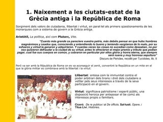 1. Naixement a les ciutats-estat de la  Grècia antiga i la República de Roma Sorgiment dels valors de ciutadania, llibertat i virtut, en paral·lel als primers qüestionaments de les monarquies com a sistema de govern a la Grècia antiga. Aristótil,   La política , així com  Plutarc,   Vite.   “ Cuanto más grande os pareciere vuestra patria, más debéis pensar en que hubo hombres magnánimos y osados que, conociendo y entendiendo lo bueno y teniendo vergüenza de lo malo, por su esfuerzo y virtud la ganaron y adquirieron. Y cuantas veces las cosas no sucedían como deseaban, no por eso quisieron defraudar a la ciudad de su virtud, antes le ofrecieron el mejor premio y tributo que podían pagar, cual fue sus cuerpos en común, y cobraron en particular por ellos gloria y honra eterna, que siempre será nueva y muy honrosa sepultura” Discurs de Pericles, recollit per Tucídides, lib. II Peró va ser amb la Républica de Roma on es va aconseguir el zenit, convertint la República en un mite en el que la glòria militar es combinava amb la llibertat i la virtut: Llibertat : entesa com la immunitat contra el  poder arbitrari dels tirans i dret dels ciutadans a  vetllar pels seus interessos a través de la seva  participació en el govern. Virtut : significava patriotisme i esperit públic, una  disposició heroica per anteposar el be comú als  interessos propis o familiars.     Ciceró ,  De re publica  i al  De officiis ,  Sal·lusti ,  Opere , i  Titus Livi ,  Històries. 