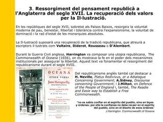 3 .  Ressorgiment del pensament republicà a l’Anglaterra del segle XVII. La recuperació dels valors per la Il·lustració.  En les repúbliques del segle XVII, sobretot als Països Baixos, resorgeix la voluntat moderna de pau, benestar, llibertat i tolerància contra l’expansionisme, la voluntat de dominació i la raó d’estat de les monarquies absolutes. La Il·lustració suposarà una recuperació de la tradició republicana ,  que atreurà a escriptors il·lustrats com  Voltaire ,  Diderot ,  Rousseau  o  D’Alembert . Durant la Guerra Civil anglesa,  Harrington  va composar una utopia republicana,  The Commonwealth of  Oceana  (1656), on es mostrava la fe en el poder dels mecanismes institucionals per assegurar la llibertat. Aquest text va fonamentar el resorgiment del republicanisme durant el segle XVIII.  Del republicanisme anglès també cal destacar a  H. Neville ,  Platus Redivivus, or a Adialogue  Concerning Government ;  A.Sidney ,  Discourse  concerning Government ; i  J.Milton , en  Defence  of the People of England  i, també,  The Readie  and Easie way to Establish a Free  Commonwealth.    “ no es sabio confiar en el espíritu del pueblo, sino en leyes  y órdenes; por ello la confianza no debe recaer en el espíritu del pueblo, sino en el diseño de esos órdenes ” J.Harrington. Commonwealth of Oceana 