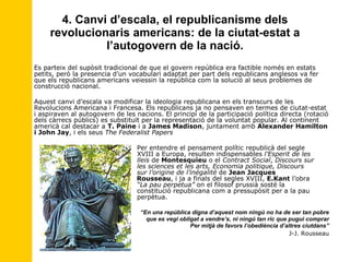 4. Canvi d’escala, el republicanisme dels revolucionaris americans: de la ciutat-estat a l’autogovern de la nació. Es parteix del supòsit tradicional de que el govern república era factible només en estats petits, però la presencia d’un vocabulari adaptat per part dels republicans anglesos va fer que els republicans americans veiessin la república com la solució al seus problemes de construcció nacional. Aquest canvi d’escala va modificar la ideologia republicana en els transcurs de les Revolucions Americana i Francesa. Els republicans ja no pensaven en termes de ciutat-estat i aspiraven al autogovern de les nacions. El principi de la participació política directa (rotació dels càrrecs públics) es substituït per la representació de la voluntat popular. Al continent americà cal destacar a  T. Paine  i a  James Madison , juntament amb  Alexander Hamilton i John Jay , i els seus  The Federalist Papers   Per entendre el pensament polític republicà del segle    XVIII a Europa, resulten indispensables  l’Esperit de les    lleis  de  Montesquieu  o el  Contract Social ,  Discours sur    les sciences et les arts, Economia politique, Discours    sur l’origine de l’inégalité  de  Jean Jacques    Rousseau , i ja a finals del segles XVIII,  E.Kant  l’obra    “La pau perpetua”  on el filosof prussià sosté la    constitució republicana com a pressupòsit per a la pau    perpètua. “ En una república digna d’aquest nom ningú no ha de ser tan pobre que es vegi obligat a vendre’s, ni ningú tan ric que pugui comprar Per mitjà de favors l’obediència d’altres ciutdans” J-J. Rousseau 