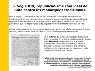 5. Segle XIX, republicanisme com ideal de lluita contra les monarquies tradicionals. Fins el segle XIX les repúbliques es percebien com comptades excepcions del funcionament normal dels governs monàrquics, només possibles en circumstàncies especials i amb tendència a durar poc temps. Però l'èxit a Amèrica va mostrar la possibilitat que les repúbliques esdevinguessin un desafiament universal als reis. Alhora al lluita contra les monarquies tradicionals va fer que el discurs república s'anés buidant, alhora que es fonamentava el discurs liberal fent-lo predominant. En la defensa de la nova Constitució dels Estats  Units, inspirada en la teoria republicana del govern  mixt,  Madison  va senyalar que era utòpic  pretendre la unitat dels ciutadans. La forma  d’impedir la lluita entre faccions era construir  institucions de manera que els interessos rivals  pugessin frenar-se uns i altres. “ NOSOTROS, el Pueblo de los Estados Unidos, a fin de formar    una Unión más perfecta, establecer Justicia, asegurar la  tranquilidad interior, proveer para la defensa común, promover  el bienestar general y asegurar para nosotros y para nuestra  posteridad los beneficios de la Libertad, establecemos sancionamos esta Constituión” 