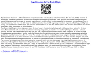 Republicanism In The United States
Republicanism: There were 3 different definitions of republicanism that were brought up in the United States. The first form, held by members of
the educated elites were influenced by the histories of the popular governments in Greece and Rome, and were believed that republics could only
succeed if they were small in size and the same size in population. A republic offered its citizens equality for opportunity in return for sacrifices. A
"natural aristocracy," men who were able to elevate in talent and started from humble beginnings to positions of power and privilege, would govern
society. The second form of republicanism, who were also other members of the elite class but also some skilled craftsmen, focused more on economic
theory than... Show more content on Helpwriting.net ...
The plan provided for a two–house legislature, where the lower house is elected directly by the people and the upper house selected by the lower
house. Representation in both houses was proportional to property or population, en executive was selected by Congress, there was a national
judiciary, and there were congressional vetoes over state laws. The Virginia Plan gave Congress the full power to legislate "in all cases to which
the separate states are incompetent." In other words, the Virginia plan allowed Congress the power to create laws where separate states lacked the
qualification or ability to make laws. The New Jersey Plan came 2 weeks after the Virginia Plan, as many delegates of smaller states believed that
the Virginia Plan went too far in the direction of national consolidation. Created by William Paterson of New Jersey and other delegates from small
states, the New Jersey Plan called for strengthening the Articles of Confederation instead of completely rearranging the government. The New Jersey
Plan proposed having a unicameral (one house/legislative) congress in which each state had an equal vote, but giving Congress new powers of
taxation and trade regulation. The collection of import duties and a stamp tax, the regulation of trade and the enforcement of requisitions upon the
states with military force were all part of the plan. Finally, the representatives of Connecticut came up with a compromise: a government with an upper
house made up of equal numbers of delegates from each state and a lower house with proportional representation based upon population. This is
significant because this idea formed the basis of the new U.S. Constitution, which became the law of the land in 1789, and which we still use
... Get more on HelpWriting.net ...
 