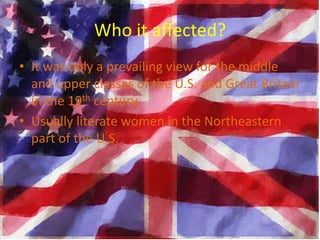 Who it affected?
• It was only a prevailing view for the middle
  and upper classes of the U.S. and Great Britain
  in the 19th century.
• Usually literate women in the Northeastern
  part of the U.S.
 