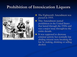 Prohibition of Intoxication Liquors The Eighteenth Amendment was passed in 1919.  This Amendment started prohibition in the United States that lasted through the 1920s and was a major issue throughout the entire decade.  It was supposed to decrease criminal activity but normally law abiding citizens were breaking the law by making, drinking or selling alcohol.  