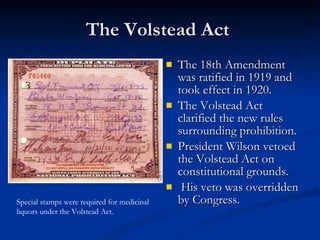 The Volstead Act  The 18th Amendment was ratified in 1919 and took effect in 1920.  The Volstead Act clarified the new rules surrounding prohibition.  President Wilson vetoed the Volstead Act on constitutional grounds.  His veto was overridden by Congress.  Special stamps were required for medicinal liquors under the Volstead Act. 