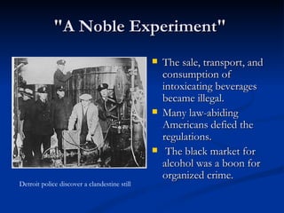 "A Noble Experiment"  The sale, transport, and consumption of intoxicating beverages became illegal. Many law-abiding Americans defied the regulations. The black market for alcohol was a boon for organized crime. Detroit police discover a clandestine still  