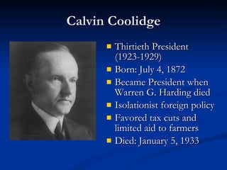 Calvin Coolidge Thirtieth President (1923-1929) Born: July 4, 1872  Became President when Warren G. Harding died Isolationist foreign policy Favored tax cuts and limited aid to farmers  Died: January 5, 1933  