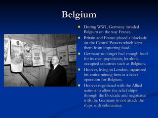 Belgium During WWI, Germany invaded Belgium on the way France.  Britain and France placed a blockade on the Central Powers which kept them from importing food.  Germany no longer had enough food for its own population, let alone occupied countries such as Belgium. Hoover, living in London, organized his entire mining firm as a relief operation for Belgium.  Hoover negotiated with the Allied nations to allow the relief ships through the blockade and negotiated with the Germans to not attack the ships with submarines.  