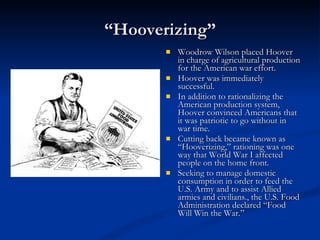 “ Hooverizing” Woodrow Wilson placed Hoover in charge of agricultural production for the American war effort.  Hoover was immediately successful. In addition to rationalizing the American production system, Hoover convinced Americans that it was patriotic to go without in war time.  Cutting back became known as “Hooverizing,” rationing was one way that World War I affected people on the home front.  Seeking to manage domestic consumption in order to feed the U.S. Army and to assist Allied armies and civilians., the U.S. Food Administration declared “Food Will Win the War.” 