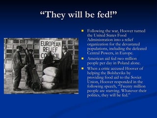 “ They will be fed!” Following the war, Hoover turned the United States Food Administration into a relief organization for the devastated populations, including the defeated Central Powers, in Europe.  American aid fed two million people per day in Poland alone.  When a critic accused Hoover of helping the Bolsheviks by providing food aid to the Soviet Union, Hoover responded in the following speech, “Twenty million people are starving. Whatever their politics, they will be fed.” 
