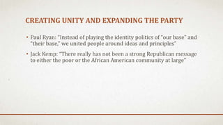 CREATING UNITY AND EXPANDING THE PARTY
• Paul Ryan: “Instead of playing the identity politics of “our base” and
“their base,” we united people around ideas and principles”
• Jack Kemp: “There really has not been a strong Republican message
to either the poor or the African American community at large”
 