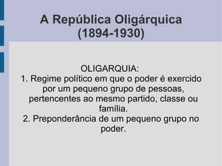 A República Oligárquica (1894-1930) OLIGARQUIA:  1. Regime político em que o poder é exercido por um pequeno grupo de pessoas, pertencentes ao mesmo partido, classe ou família. 2. Preponderância de um pequeno grupo no poder. 